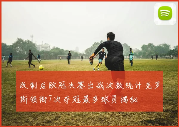 改制后欧冠决赛出战次数统计克罗斯领衔7次夺冠最多球员揭秘