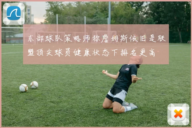 东部球队策略师称詹姆斯依旧是联盟顶尖球员健康状态下排名更高