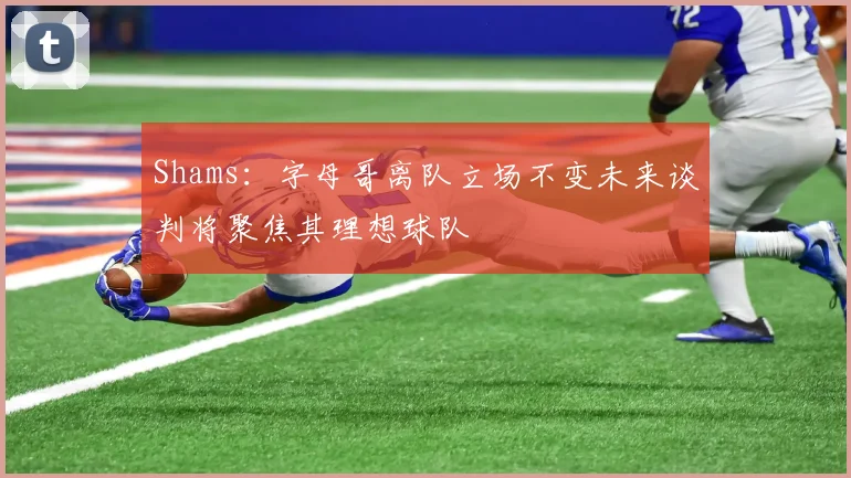 Shams：字母哥离队立场不变未来谈判将聚焦其理想球队