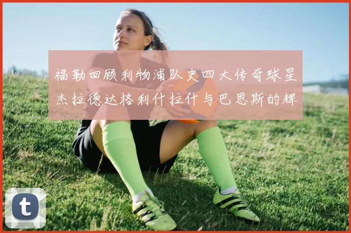 福勒回顾利物浦队史四大传奇球星杰拉德达格利什拉什与巴恩斯的辉煌成就