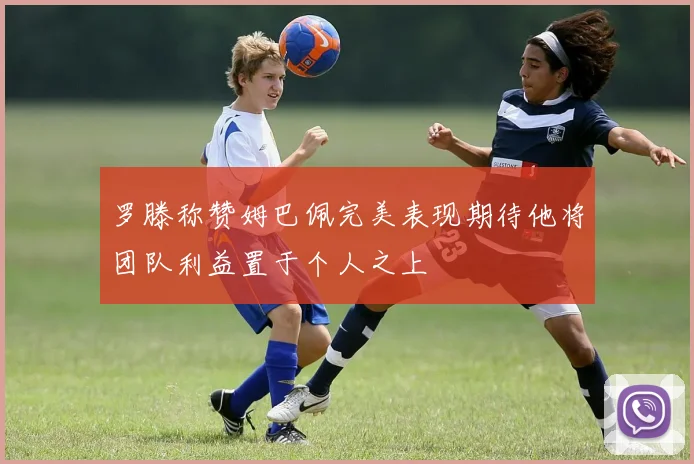 罗滕称赞姆巴佩完美表现期待他将团队利益置于个人之上