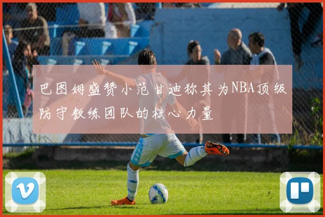 巴图姆盛赞小范甘迪称其为NBA顶级防守教练团队的核心力量