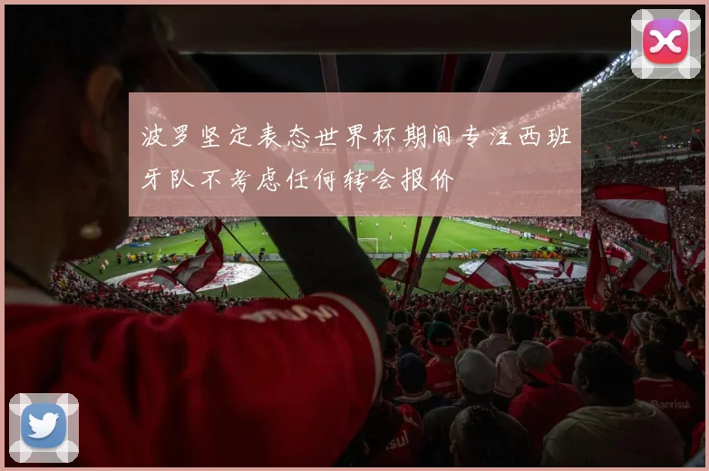 波罗坚定表态世界杯期间专注西班牙队不考虑任何转会报价