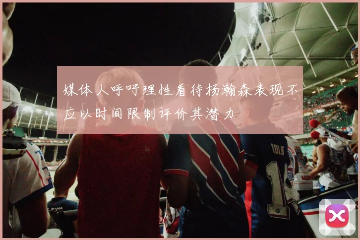 媒体人呼吁理性看待杨瀚森表现不应以时间限制评价其潜力