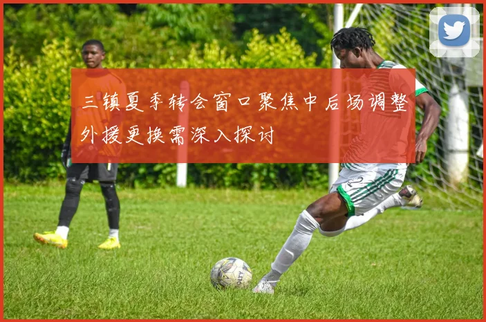 三镇夏季转会窗口聚焦中后场调整外援更换需深入探讨