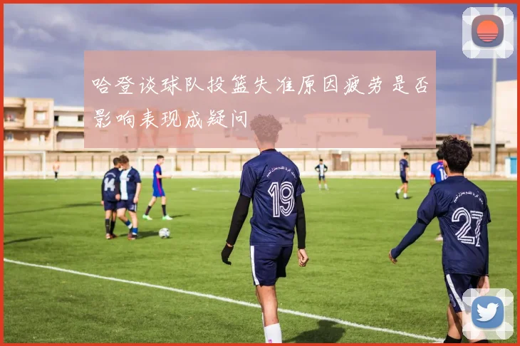 哈登谈球队投篮失准原因疲劳是否影响表现成疑问
