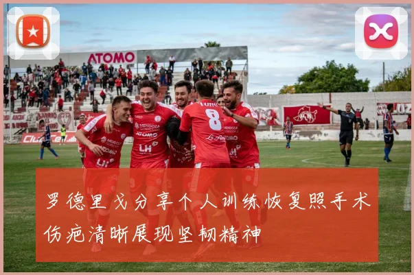 罗德里戈分享个人训练恢复照手术伤疤清晰展现坚韧精神