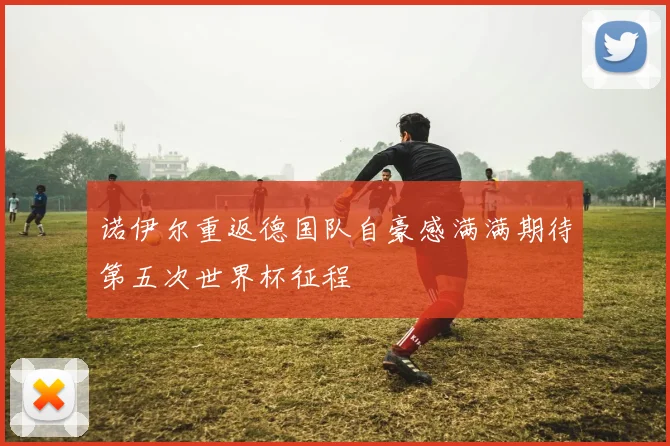 诺伊尔重返德国队自豪感满满期待第五次世界杯征程