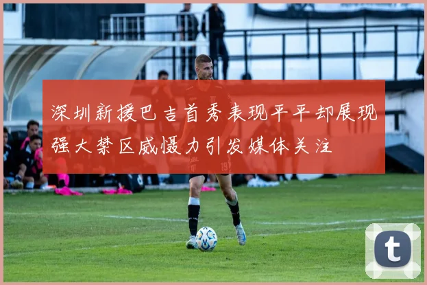 深圳新援巴吉首秀表现平平却展现强大禁区威慑力引发媒体关注
