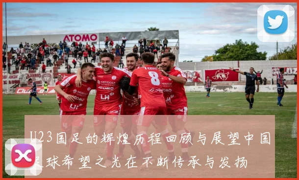 U23国足的辉煌历程回顾与展望中国足球希望之光在不断传承与发扬