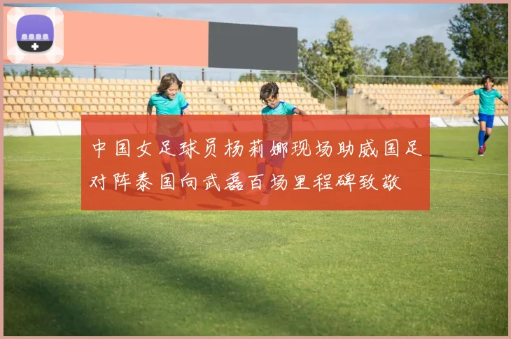 中国女足球员杨莉娜现场助威国足对阵泰国向武磊百场里程碑致敬