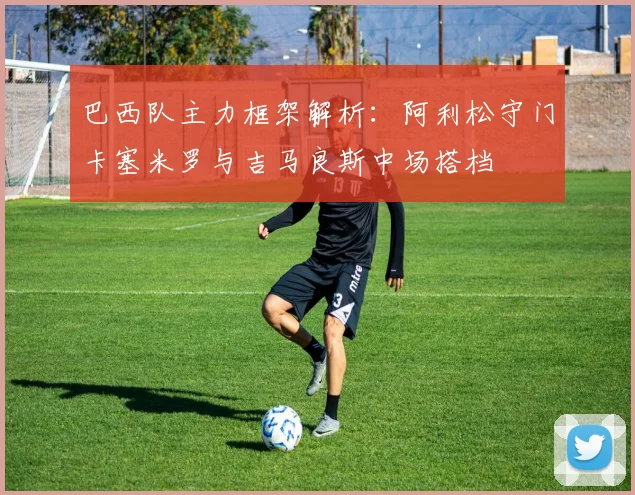 巴西队主力框架解析：阿利松守门卡塞米罗与吉马良斯中场搭档