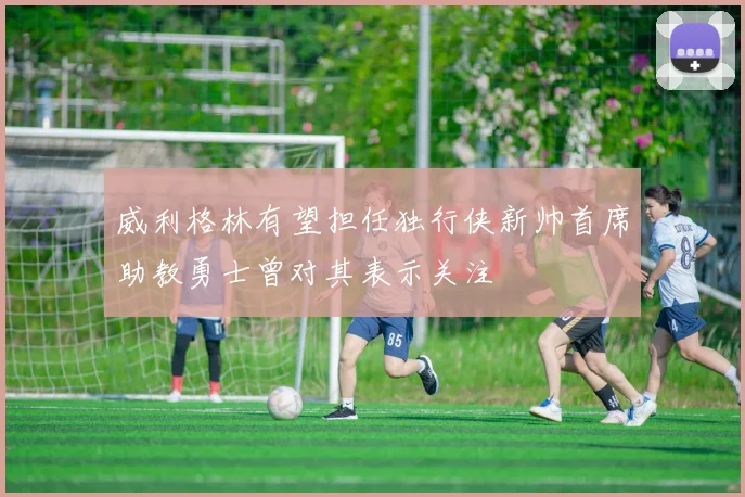 威利格林有望担任独行侠新帅首席助教勇士曾对其表示关注