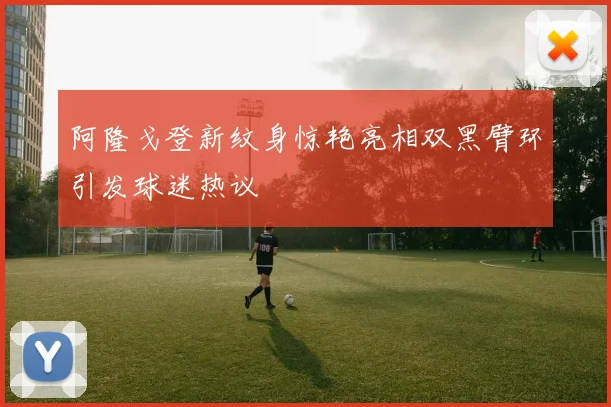 阿隆戈登新纹身惊艳亮相双黑臂环引发球迷热议