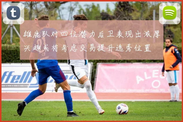 雄鹿队对四位潜力后卫表现出浓厚兴趣或将考虑交易提升选秀位置