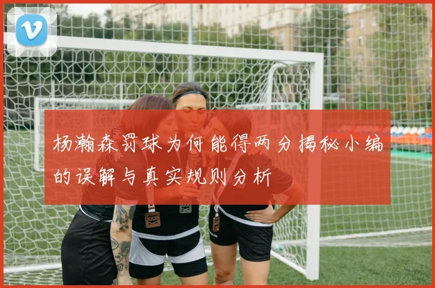 杨瀚森罚球为何能得两分揭秘小编的误解与真实规则分析