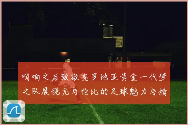哨响之后致敬克罗地亚黄金一代梦之队展现无与伦比的足球魅力与精神