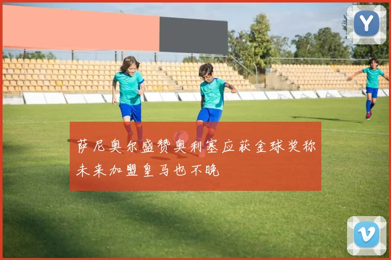 萨尼奥尔盛赞奥利塞应获金球奖称未来加盟皇马也不晚