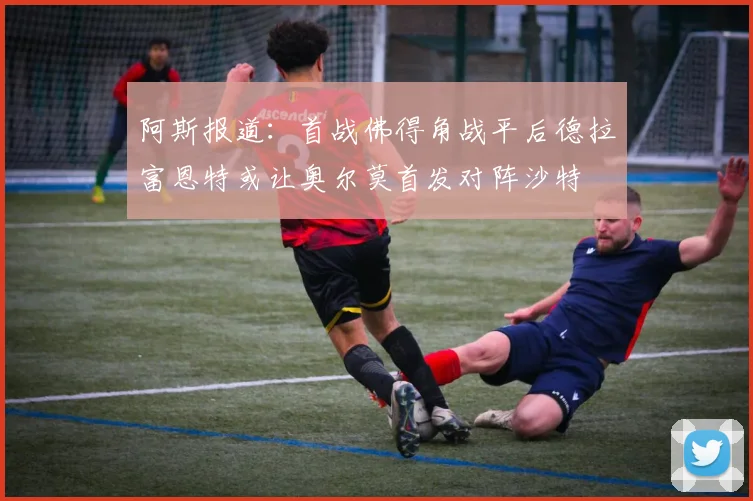 阿斯报道：首战佛得角战平后德拉富恩特或让奥尔莫首发对阵沙特