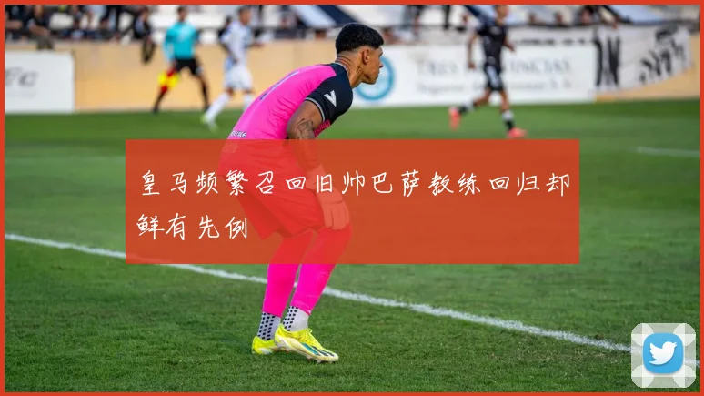 皇马频繁召回旧帅巴萨教练回归却鲜有先例