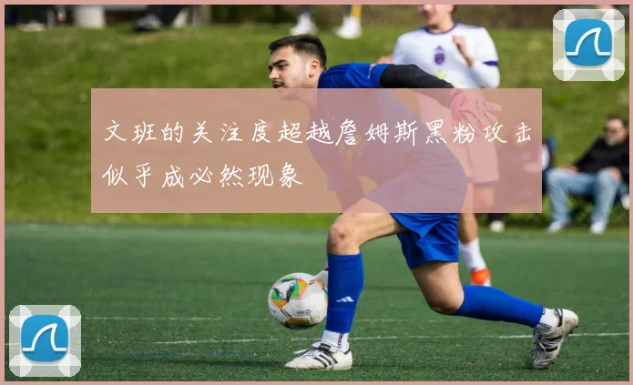 文班的关注度超越詹姆斯黑粉攻击似乎成必然现象