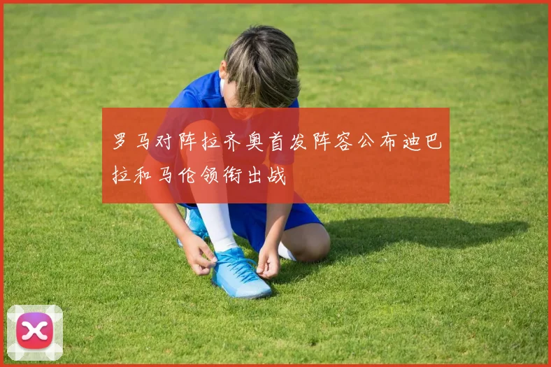 罗马对阵拉齐奥首发阵容公布迪巴拉和马伦领衔出战