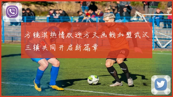 方镜淇热情欢迎方天画戟加盟武汉三镇共同开启新篇章