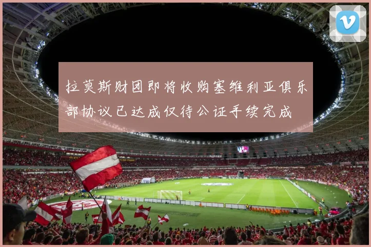拉莫斯财团即将收购塞维利亚俱乐部协议已达成仅待公证手续完成