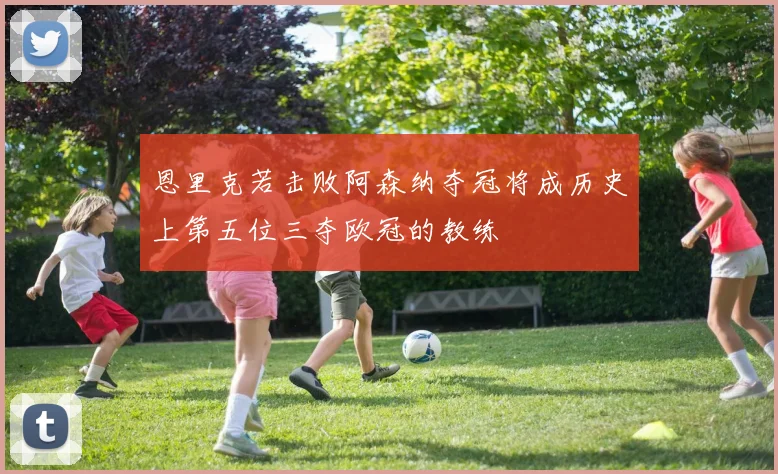 恩里克若击败阿森纳夺冠将成历史上第五位三夺欧冠的教练