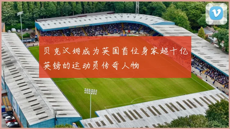 贝克汉姆成为英国首位身家超十亿英镑的运动员传奇人物