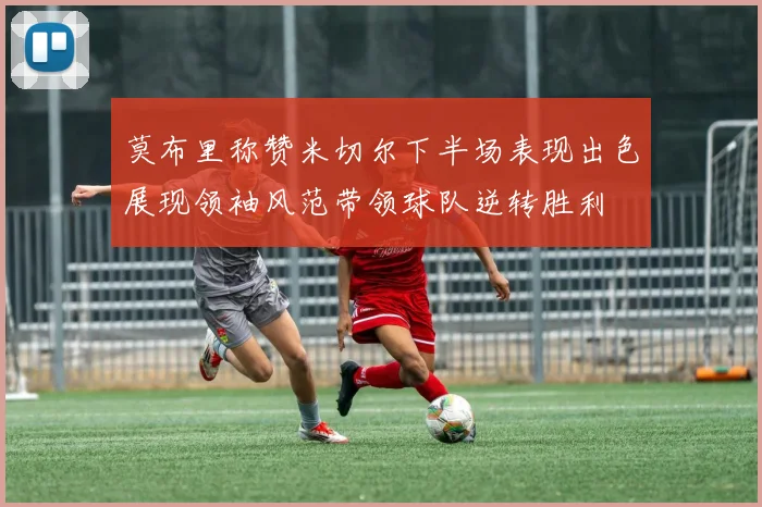 莫布里称赞米切尔下半场表现出色展现领袖风范带领球队逆转胜利
